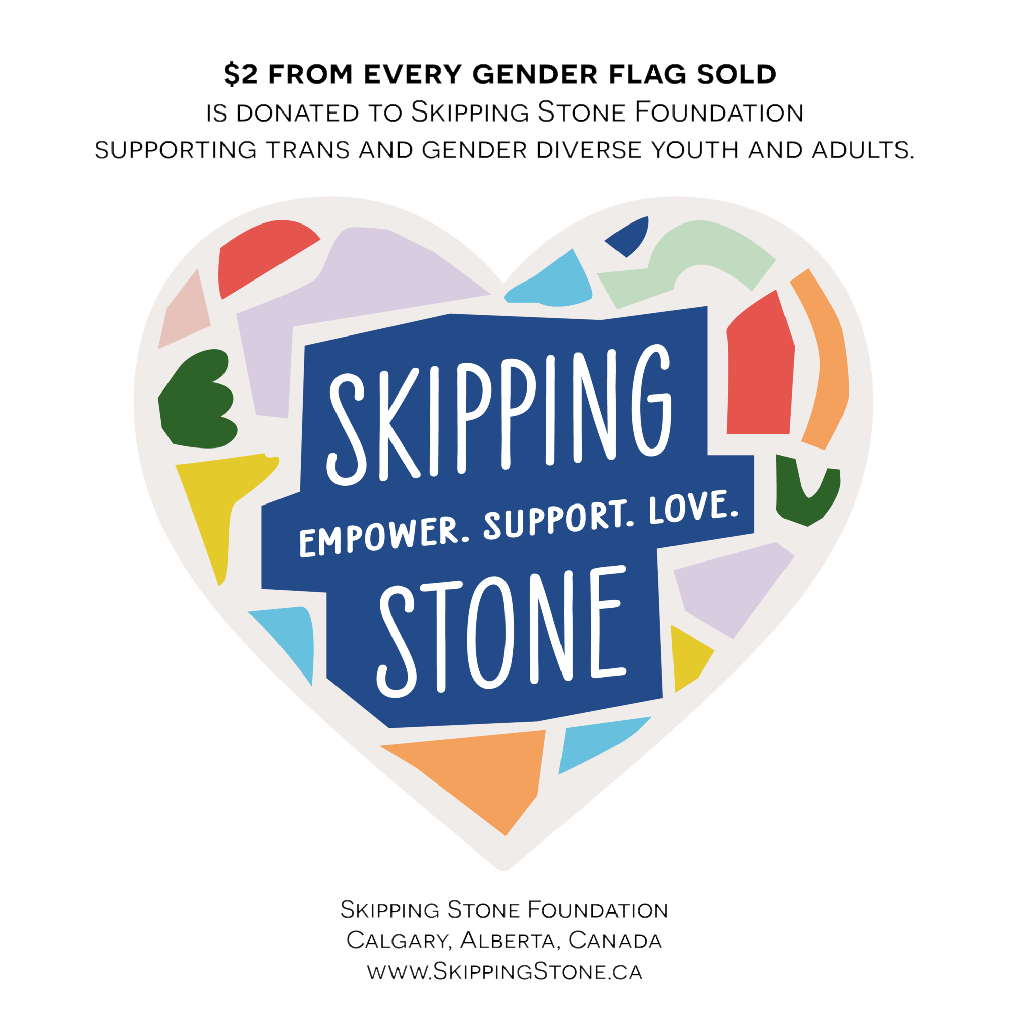 Colourful mosaic heart logo with the words: Skipping Stone. Empower. Support. Love. Above the logo the text: Supporting trans ans gender diverse youth and adults. Below the text: Skipping Stone Foundation, Calgary, Alberta, Canada, www.SkippingStone.ca